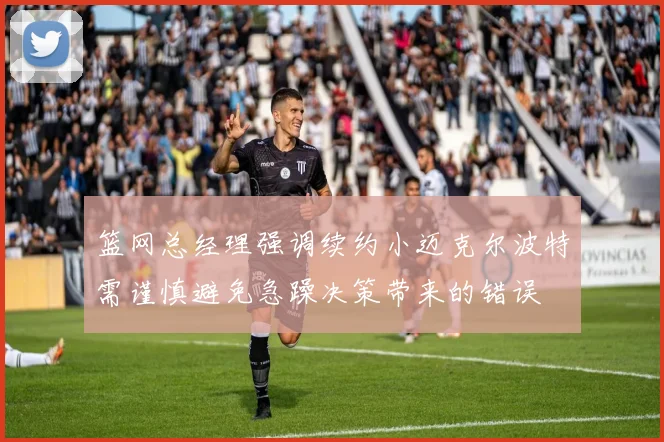 篮网总经理强调续约小迈克尔波特需谨慎避免急躁决策带来的错误