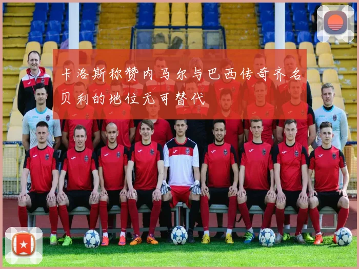 卡洛斯称赞内马尔与巴西传奇齐名贝利的地位无可替代