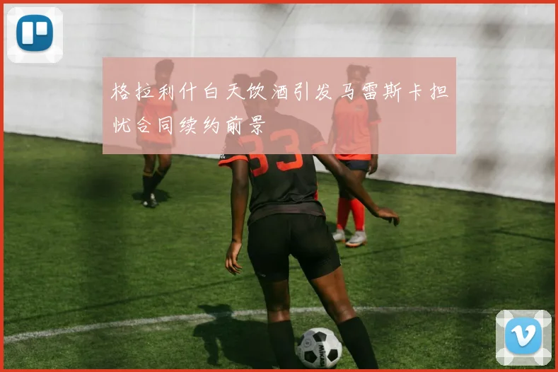 格拉利什白天饮酒引发马雷斯卡担忧合同续约前景