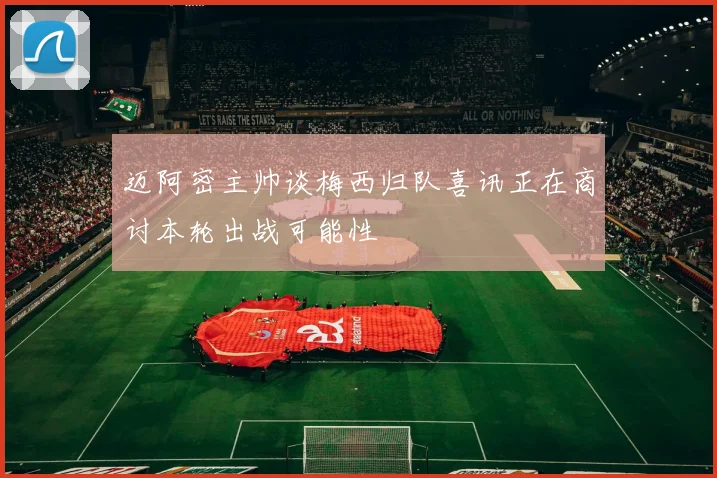 迈阿密主帅谈梅西归队喜讯正在商讨本轮出战可能性