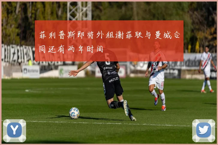 菲利普斯即将外租谢菲联与曼城合同还有两年时间