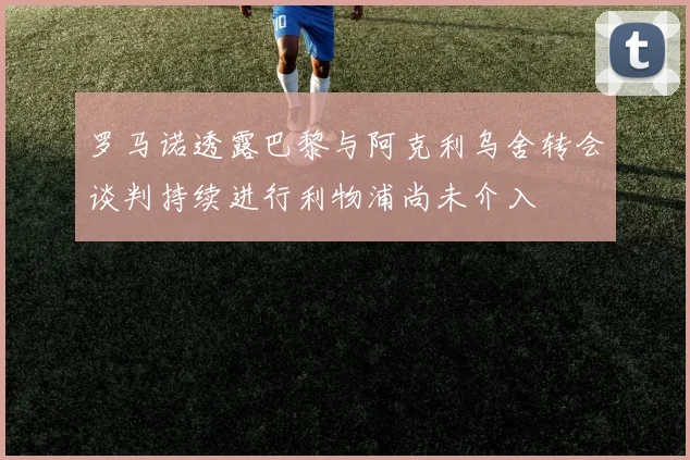 罗马诺透露巴黎与阿克利乌舍转会谈判持续进行利物浦尚未介入