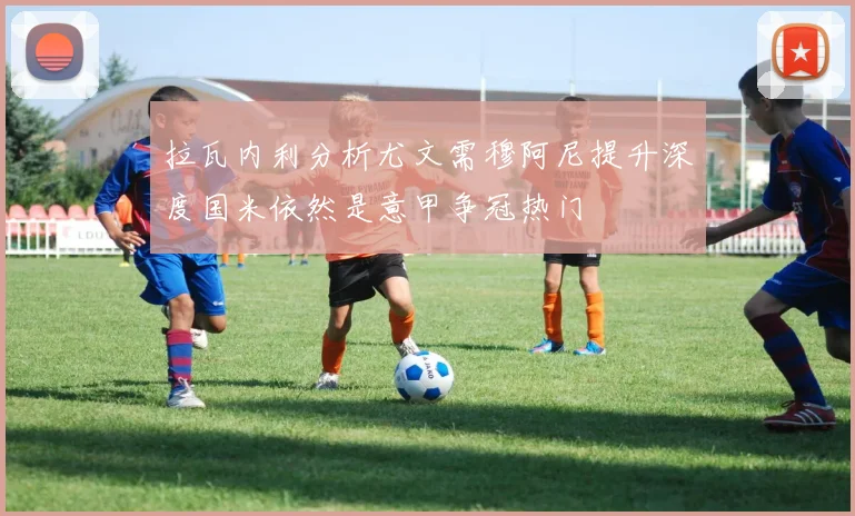 拉瓦内利分析尤文需穆阿尼提升深度国米依然是意甲争冠热门