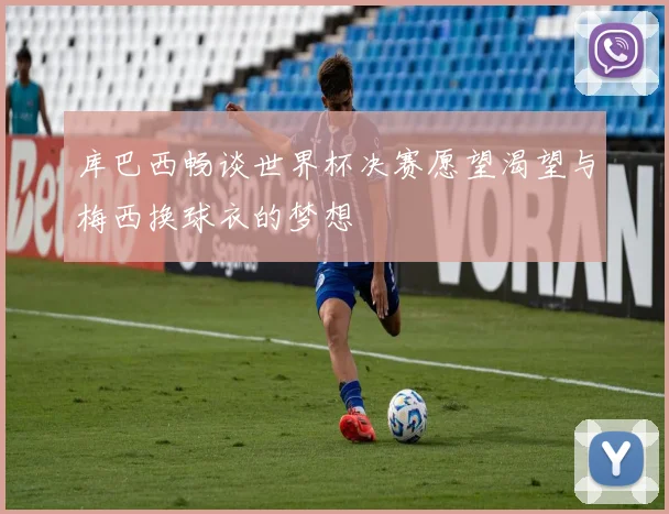 库巴西畅谈世界杯决赛愿望渴望与梅西换球衣的梦想