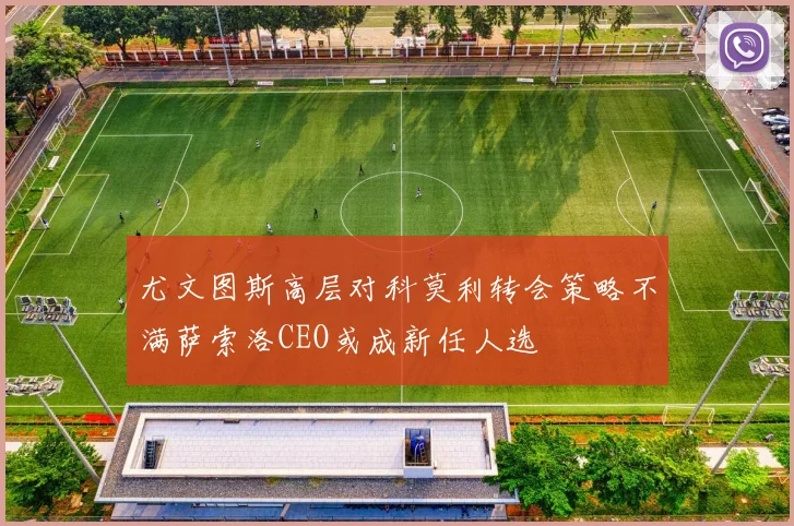 尤文图斯高层对科莫利转会策略不满萨索洛CEO或成新任人选
