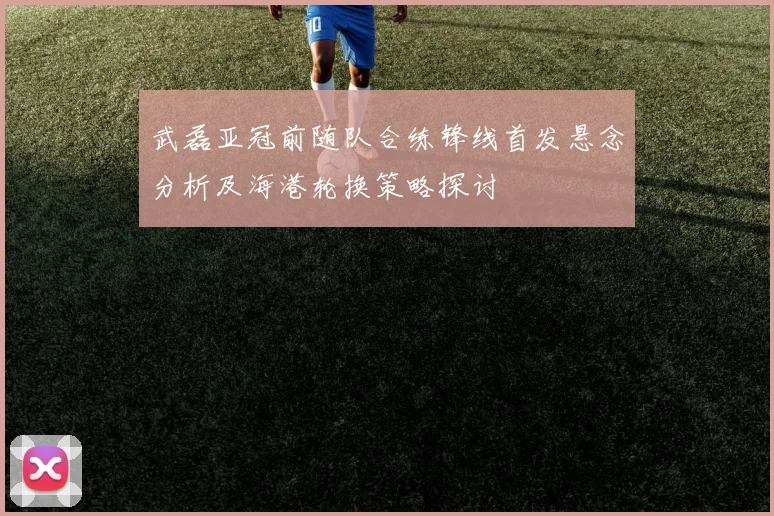 武磊亚冠前随队合练锋线首发悬念分析及海港轮换策略探讨