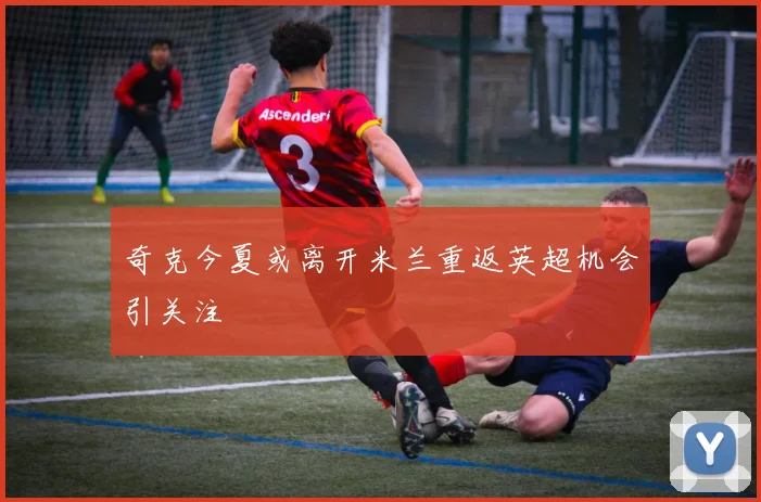 奇克今夏或离开米兰重返英超机会引关注