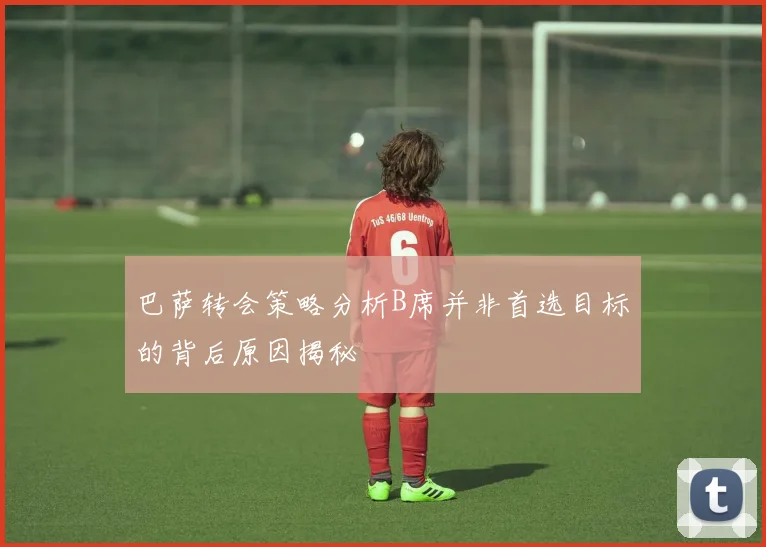 巴萨转会策略分析B席并非首选目标的背后原因揭秘