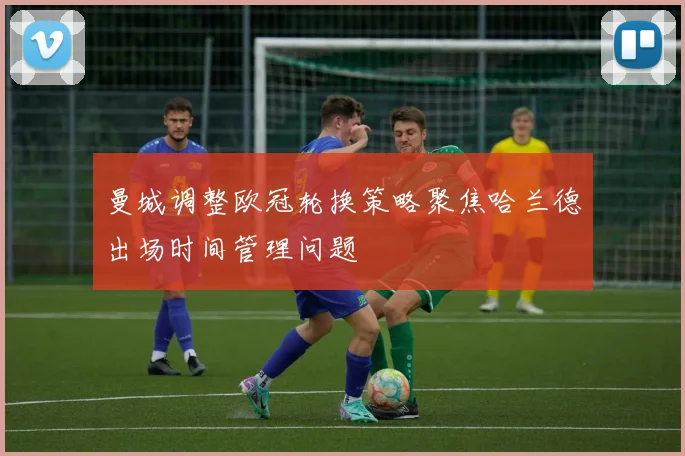 曼城调整欧冠轮换策略聚焦哈兰德出场时间管理问题